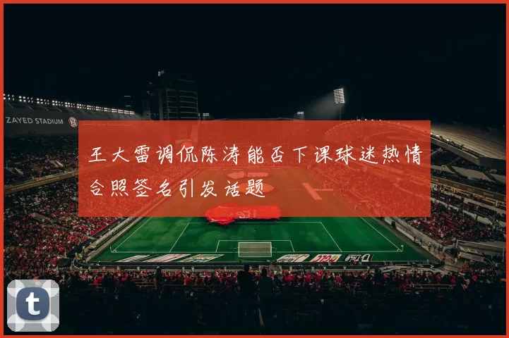 王大雷调侃陈涛能否下课球迷热情合照签名引发话题