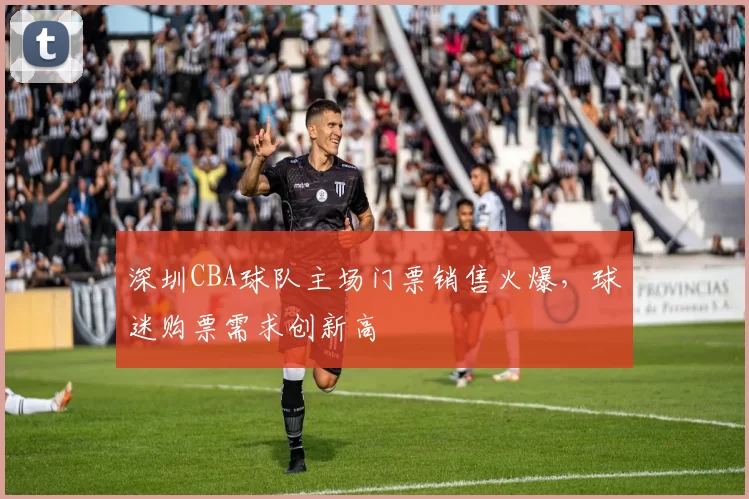 深圳CBA球队主场门票销售火爆,球迷购票需求创新高