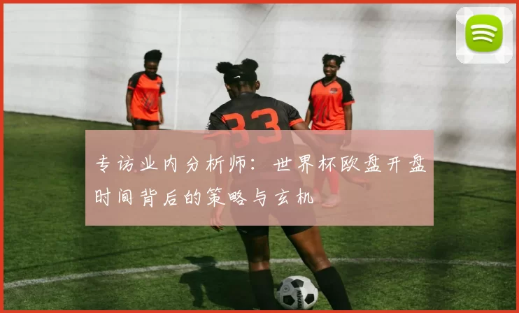 专访业内分析师:世界杯欧盘开盘时间背后的策略与玄机