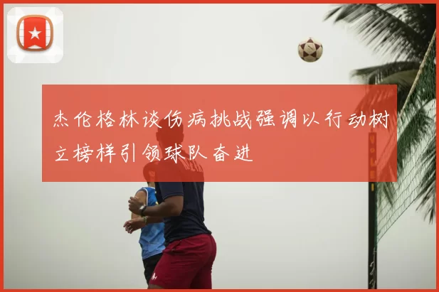 杰伦格林谈伤病挑战强调以行动树立榜样引领球队奋进
