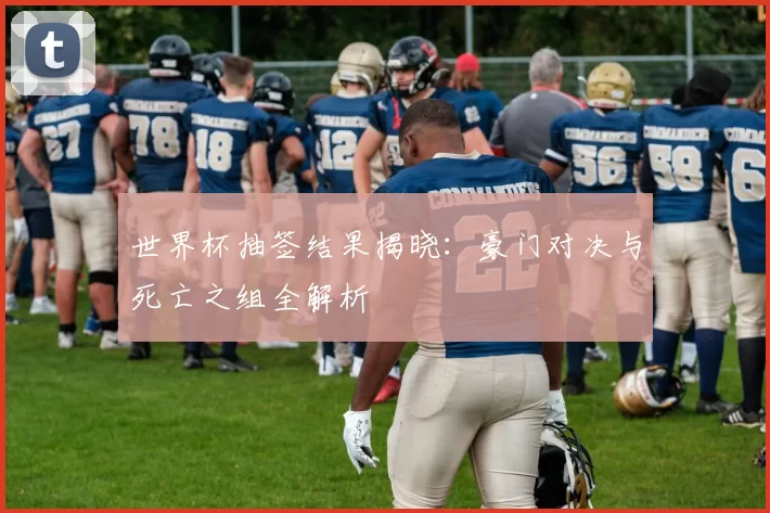 世界杯抽签结果揭晓:豪门对决与死亡之组全解析