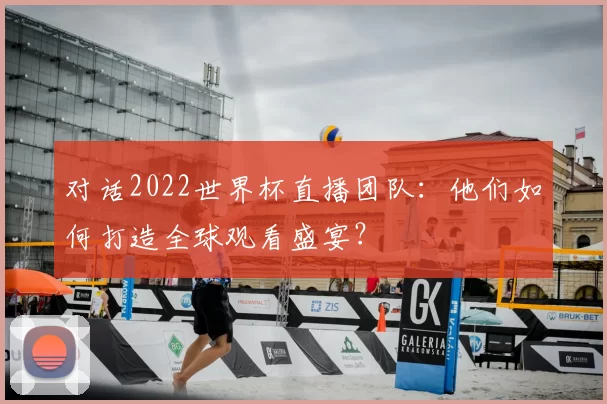 对话2022世界杯直播团队：他们如何打造全球观看盛宴？