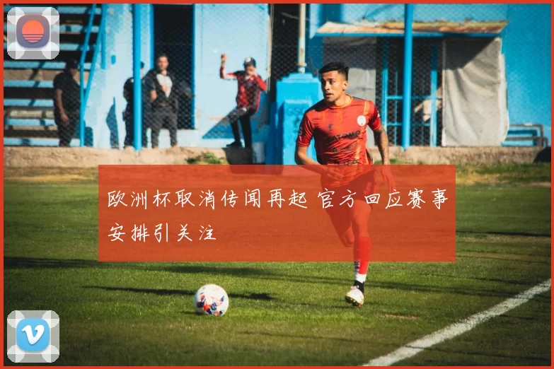 欧洲杯取消传闻再起 官方回应赛事安排引关注