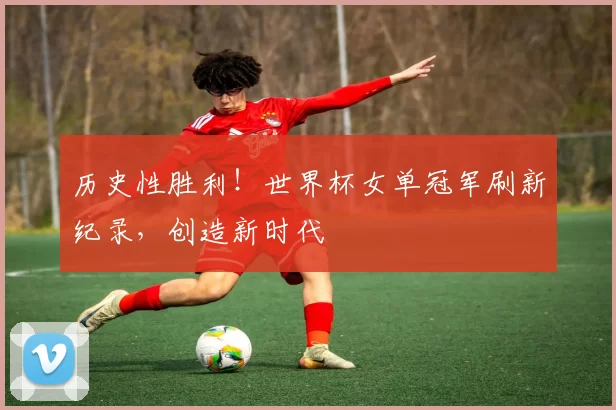历史性胜利!世界杯女单冠军刷新纪录,创造新时代