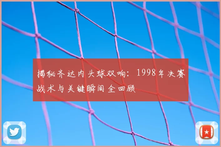 揭秘齐达内头球双响：1998年决赛战术与关键瞬间全回顾