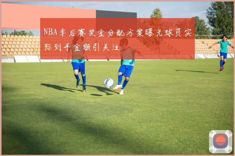 NBA季后赛奖金分配方案曝光球员实际到手金额引关注