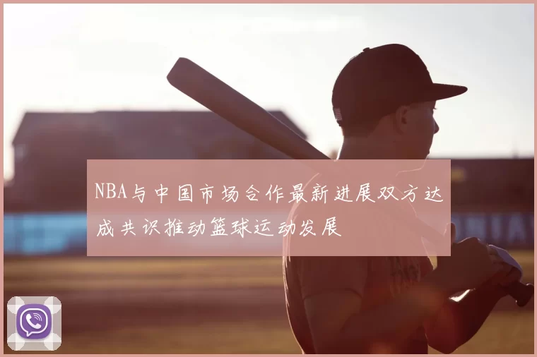 NBA与中国市场合作最新进展双方达成共识推动篮球运动发展