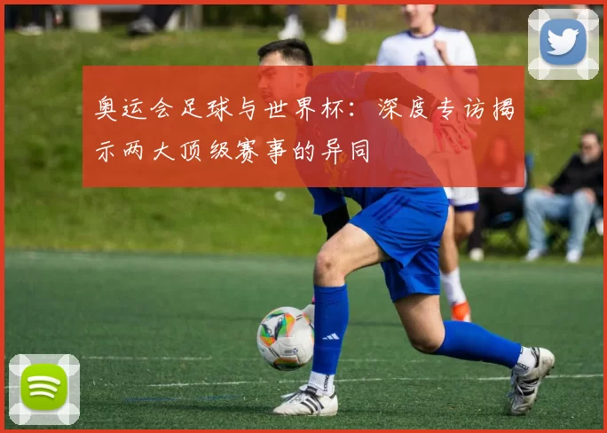 奥运会足球与世界杯：深度专访揭示两大顶级赛事的异同
