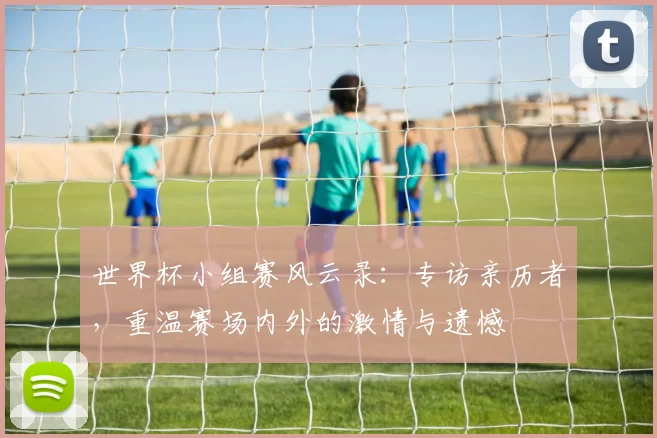 世界杯小组赛风云录:专访亲历者,重温赛场内外的激情与遗憾
