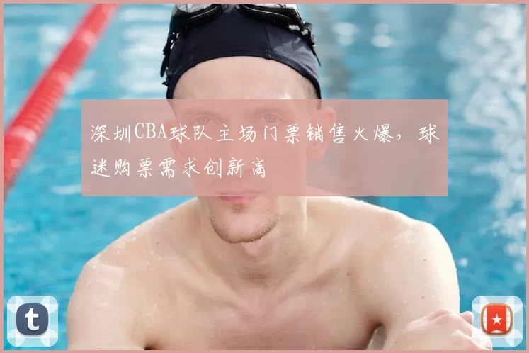深圳CBA球队主场门票销售火爆,球迷购票需求创新高