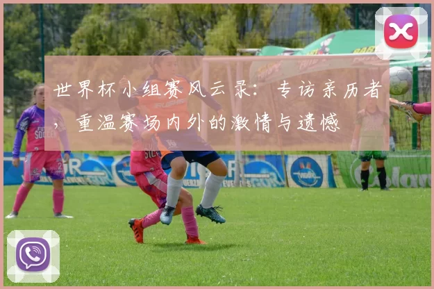 世界杯小组赛风云录:专访亲历者,重温赛场内外的激情与遗憾