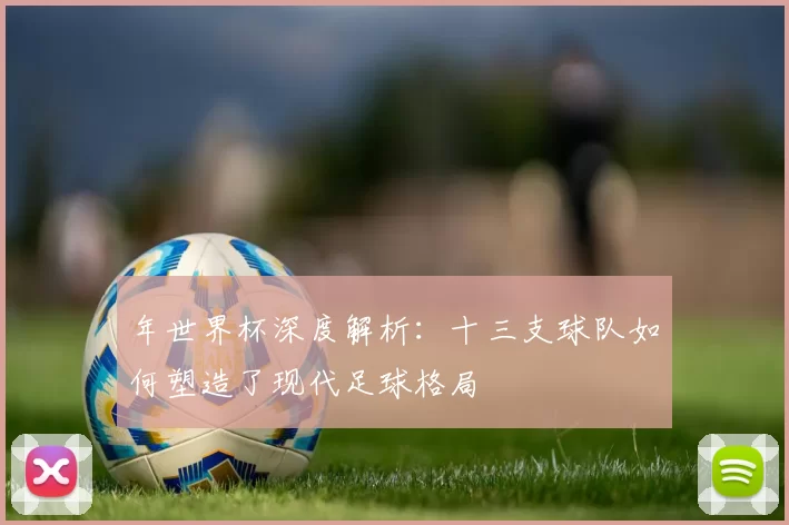 年世界杯深度解析:十三支球队如何塑造了现代足球格局