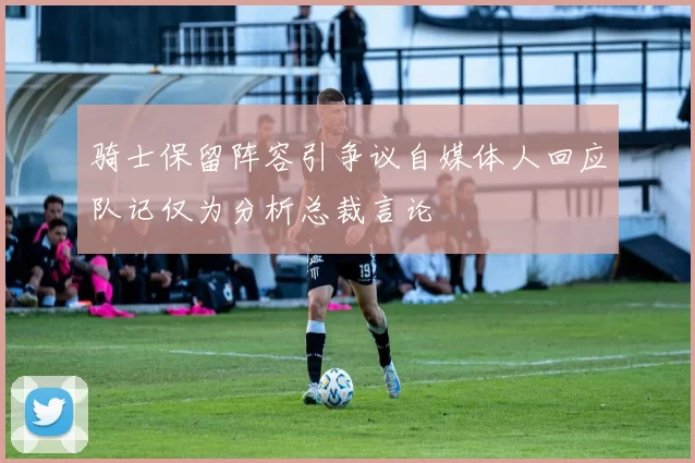骑士保留阵容引争议自媒体人回应队记仅为分析总裁言论