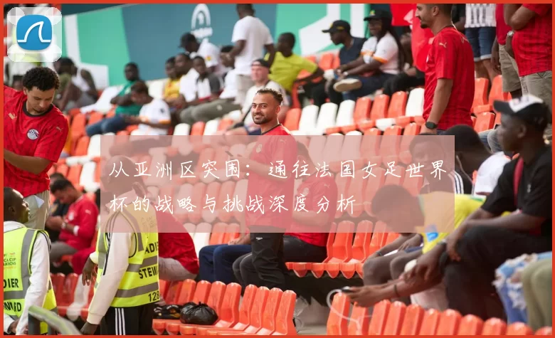 从亚洲区突围：通往法国女足世界杯的战略与挑战深度分析