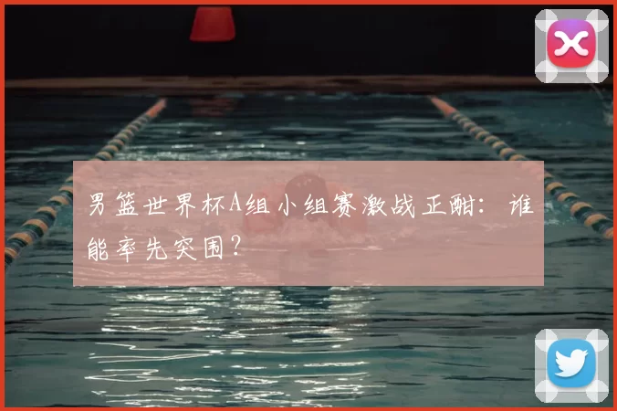 男篮世界杯A组小组赛激战正酣:谁能率先突围?