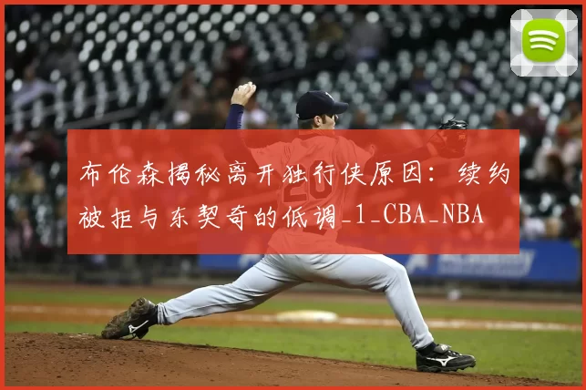 布伦森揭秘离开独行侠原因：续约被拒与东契奇的低调_1_CBA_NBA
