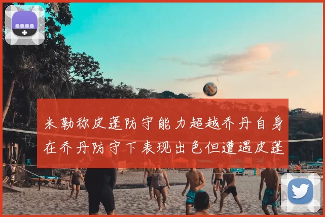米勒称皮蓬防守能力超越乔丹自身在乔丹防守下表现出色但遭遇皮蓬阻击
