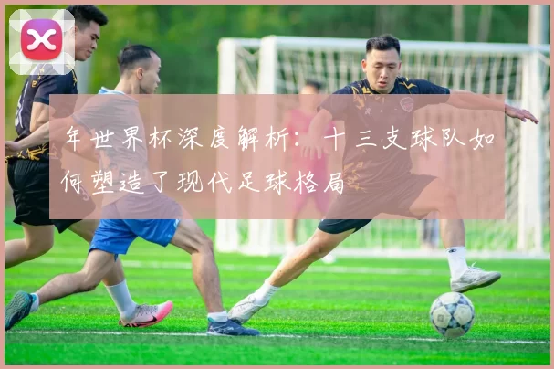 年世界杯深度解析:十三支球队如何塑造了现代足球格局