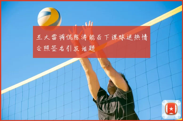 王大雷调侃陈涛能否下课球迷热情合照签名引发话题