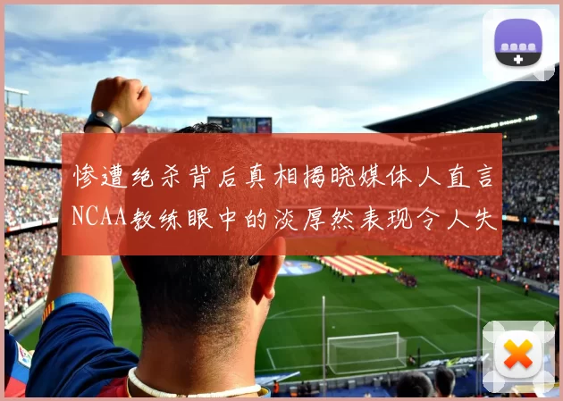惨遭绝杀背后真相揭晓媒体人直言NCAA教练眼中的淡厚然表现令人失望