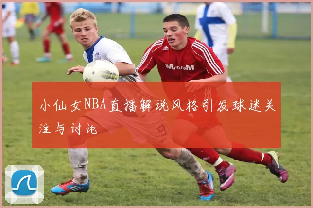 小仙女NBA直播解说风格引发球迷关注与讨论
