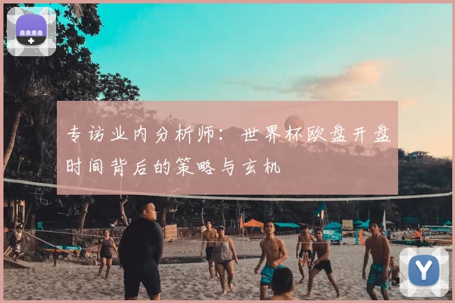 专访业内分析师:世界杯欧盘开盘时间背后的策略与玄机