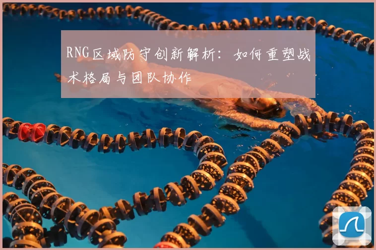 RNG区域防守创新解析:如何重塑战术格局与团队协作