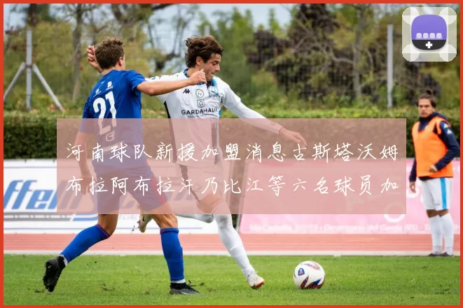 河南球队新援加盟消息古斯塔沃姆布拉阿布拉汗乃比江等六名球员加入