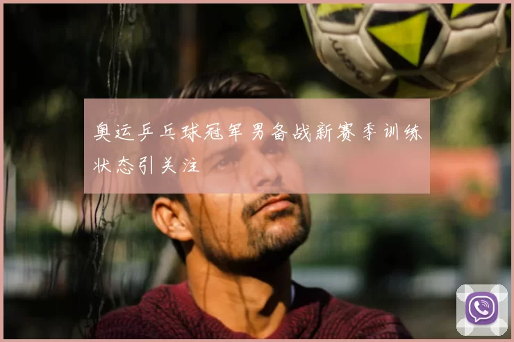 奥运乒乓球冠军男备战新赛季训练状态引关注