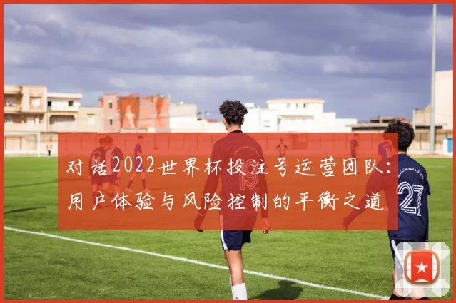 对话2022世界杯投注号运营团队:用户体验与风险控制的平衡之道