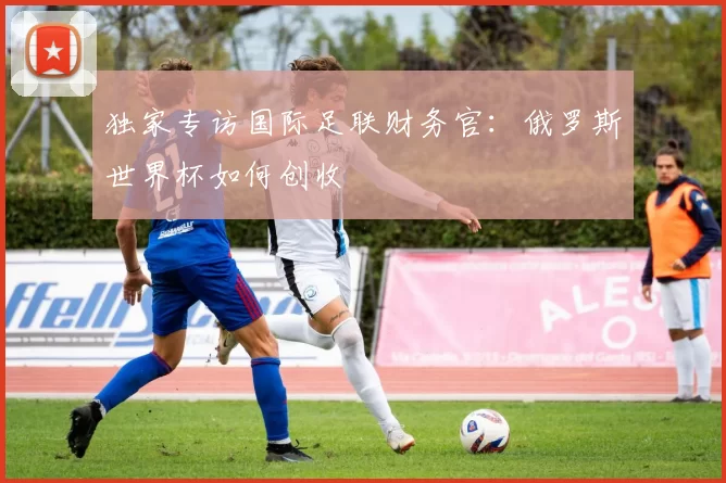 独家专访国际足联财务官:俄罗斯世界杯如何创收