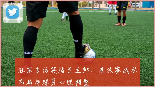独家专访英格兰主帅：淘汰赛战术布局与球员心理调整