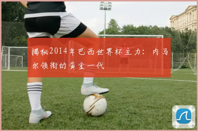 揭秘2014年巴西世界杯主力:内马尔领衔的黄金一代