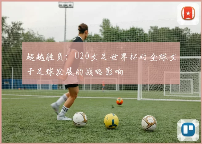 超越胜负:U20女足世界杯对全球女子足球发展的战略影响