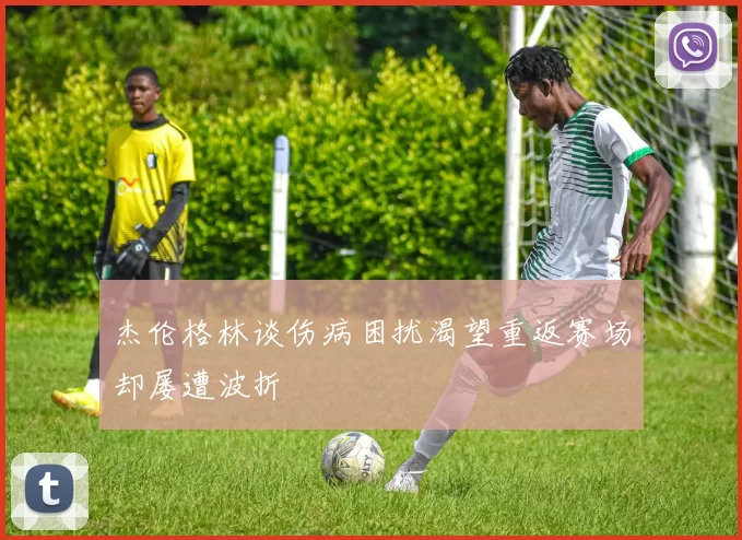 杰伦格林谈伤病困扰渴望重返赛场却屡遭波折
