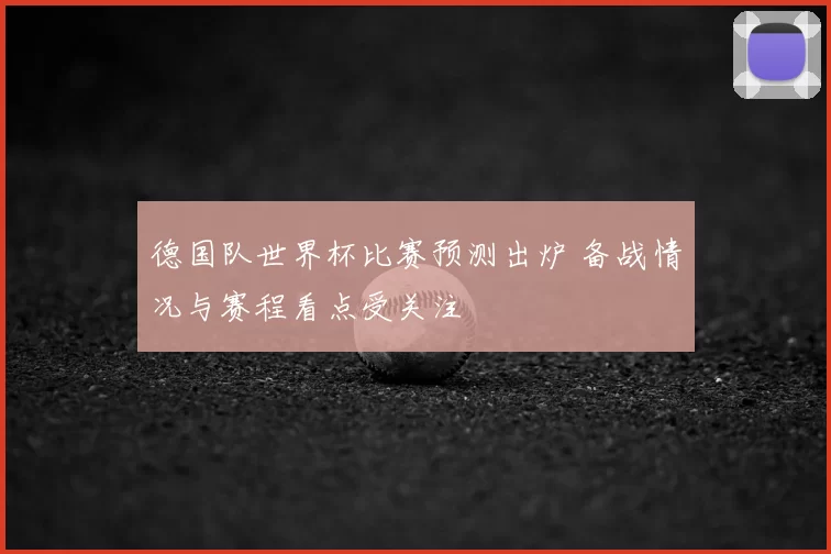 德国队世界杯比赛预测出炉 备战情况与赛程看点受关注