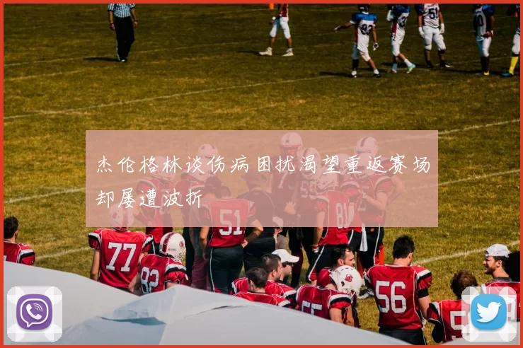 杰伦格林谈伤病困扰渴望重返赛场却屡遭波折