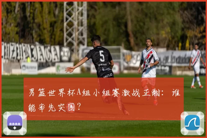 男篮世界杯A组小组赛激战正酣：谁能率先突围？
