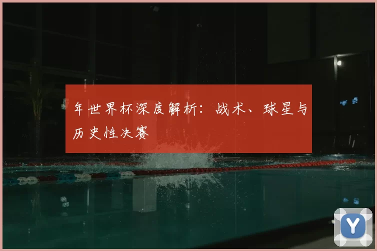 年世界杯深度解析:战术、球星与历史性决赛