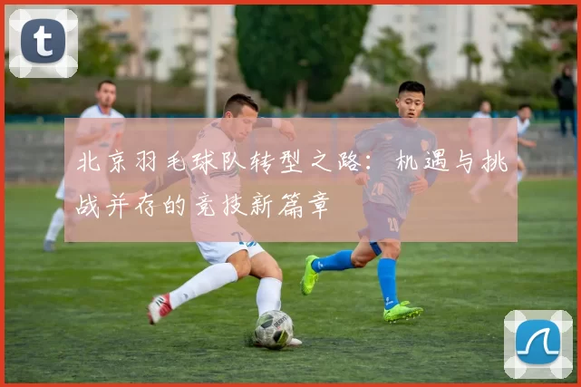 北京羽毛球队转型之路:机遇与挑战并存的竞技新篇章