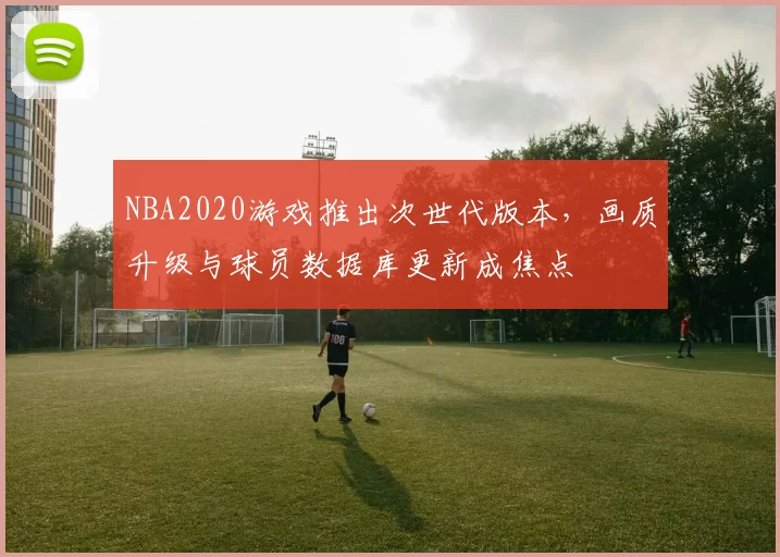 NBA2020游戏推出次世代版本,画质升级与球员数据库更新成焦点