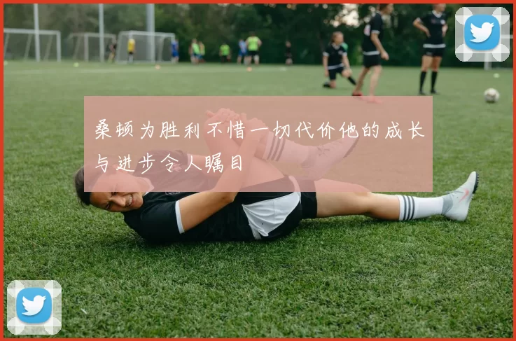 桑顿为胜利不惜一切代价他的成长与进步令人瞩目