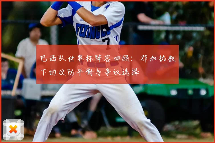 巴西队世界杯阵容回顾:邓加执教下的攻防平衡与争议选择