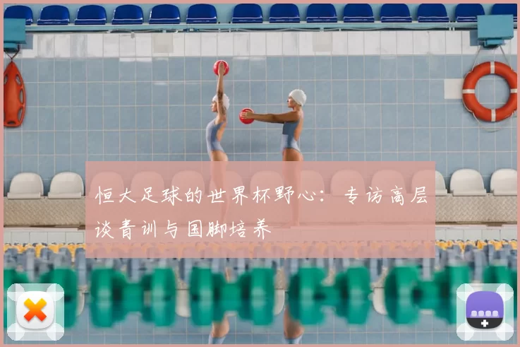 恒大足球的世界杯野心：专访高层谈青训与国脚培养
