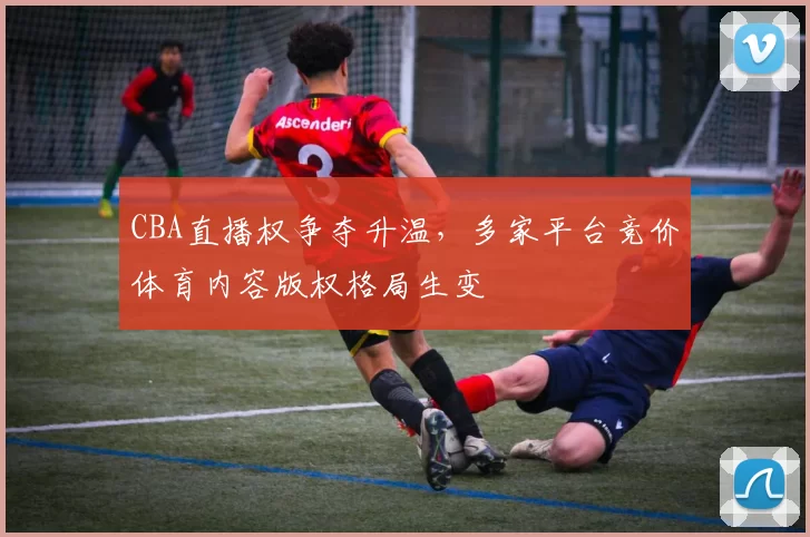 CBA直播权争夺升温,多家平台竞价体育内容版权格局生变