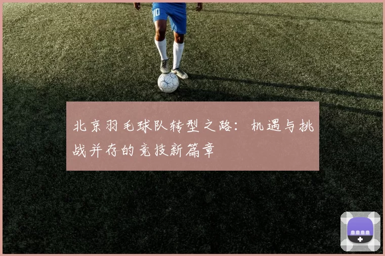 北京羽毛球队转型之路:机遇与挑战并存的竞技新篇章