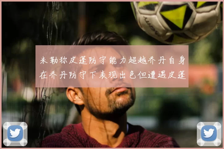 米勒称皮蓬防守能力超越乔丹自身在乔丹防守下表现出色但遭遇皮蓬阻击