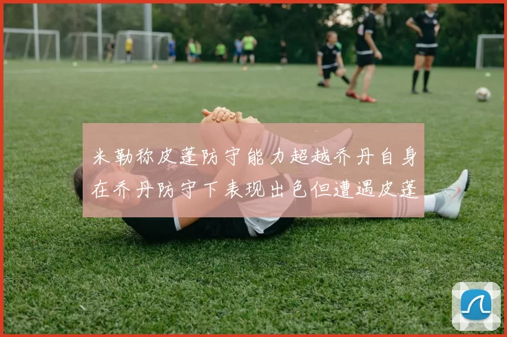 米勒称皮蓬防守能力超越乔丹自身在乔丹防守下表现出色但遭遇皮蓬阻击