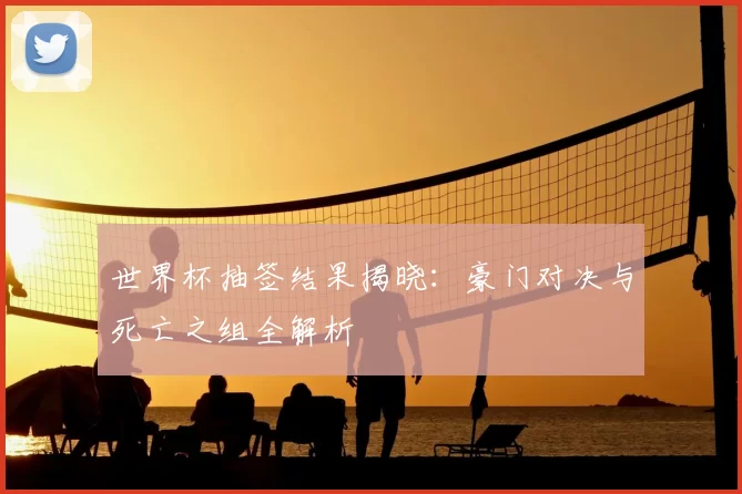 世界杯抽签结果揭晓：豪门对决与死亡之组全解析