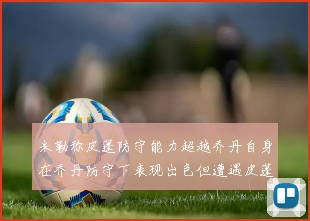 米勒称皮蓬防守能力超越乔丹自身在乔丹防守下表现出色但遭遇皮蓬阻击
